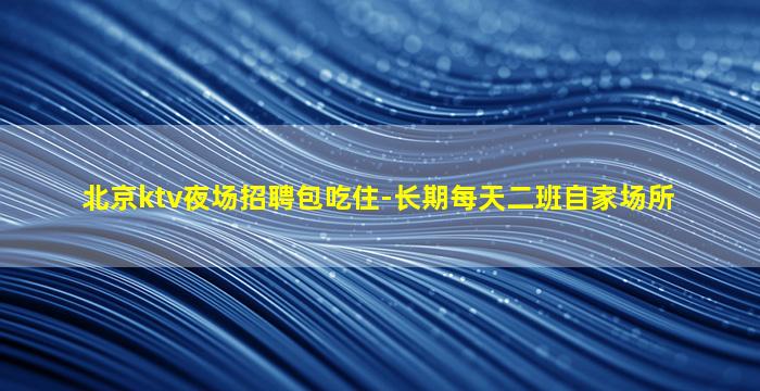 北京ktv夜场招聘包吃住-长期每天二班自家场所